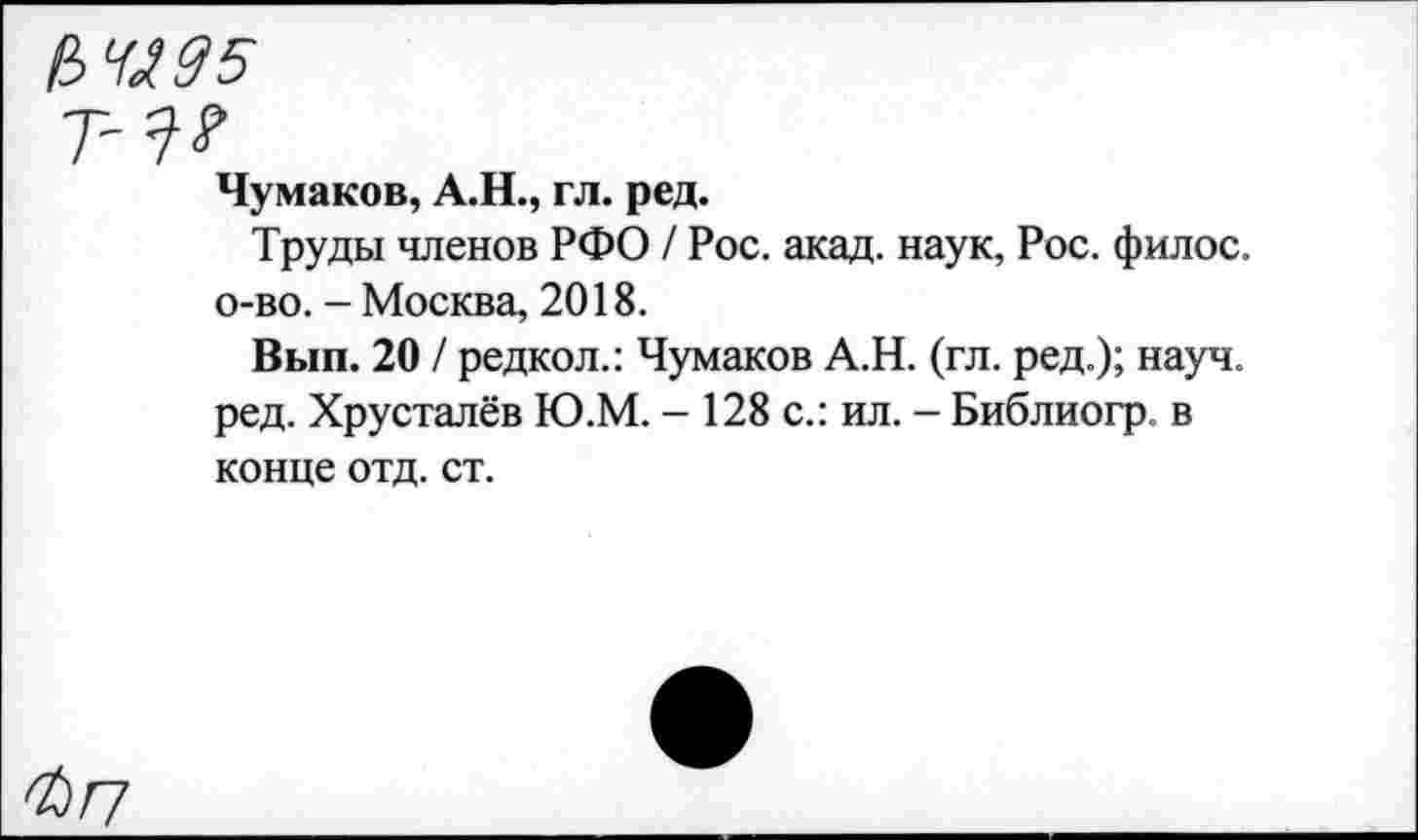 ﻿№95
Т-^
Чумаков, А.Н., гл. ред.
Труды членов РФО / Рос. акад, наук, Рос. филос. о-во. - Москва, 2018.
Вып. 20 / редкол.: Чумаков А.Н. (гл. ред.); науч, ред. Хрусталёв Ю.М. - 128 с.: ил. - Библиогр. в конце отд. ст.